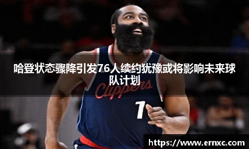 哈登状态骤降引发76人续约犹豫或将影响未来球队计划
